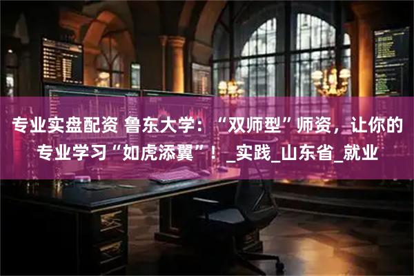 专业实盘配资 鲁东大学：“双师型”师资，让你的专业学习“如虎添翼”！_实践_山东省_就业