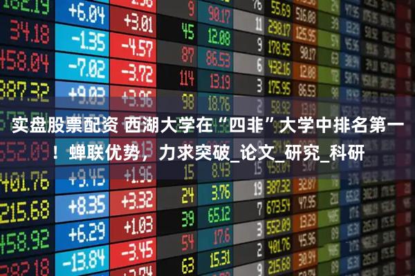 实盘股票配资 西湖大学在“四非”大学中排名第一！蝉联优势，力求突破_论文_研究_科研