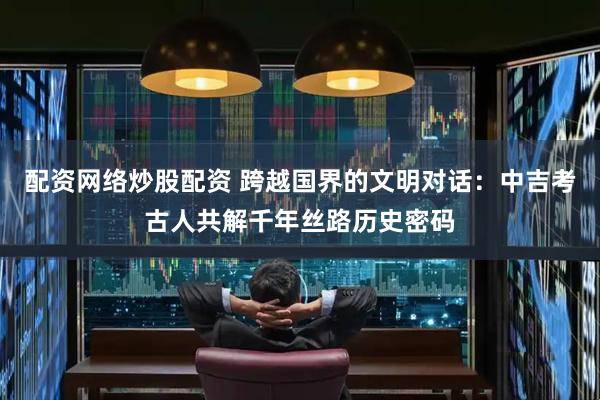 配资网络炒股配资 跨越国界的文明对话：中吉考古人共解千年丝路历史密码