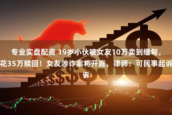 专业实盘配资 19岁小伙被女友10万卖到缅甸，花35万赎回！女友涉诈案将开庭，律师：可民事起诉