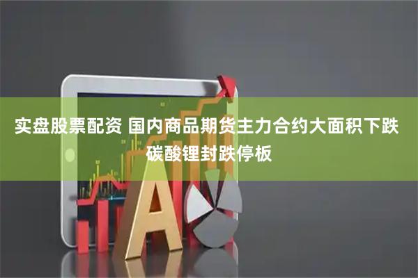 实盘股票配资 国内商品期货主力合约大面积下跌 碳酸锂封跌停板