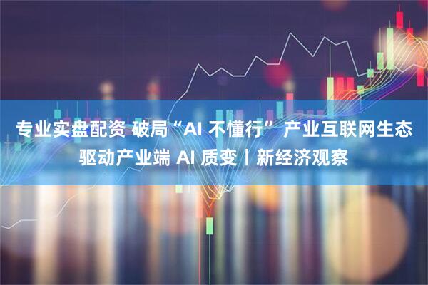 专业实盘配资 破局“AI 不懂行” 产业互联网生态驱动产业端 AI 质变丨新经济观察