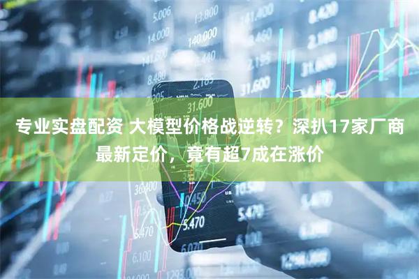 专业实盘配资 大模型价格战逆转？深扒17家厂商最新定价，竟有超7成在涨价