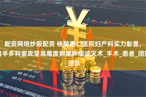 配资网络炒股配资 杨陵惠仁医院妇产科实力彰显，携手多科室攻坚高难度卵巢肿瘤减灭术_手术_患者_团队