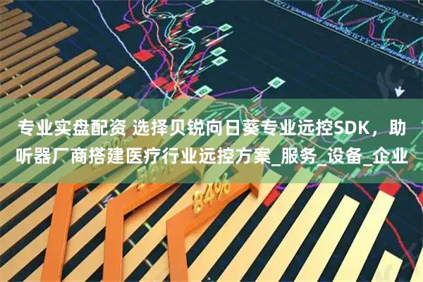 专业实盘配资 选择贝锐向日葵专业远控SDK，助听器厂商搭建医疗行业远控方案_服务_设备_企业
