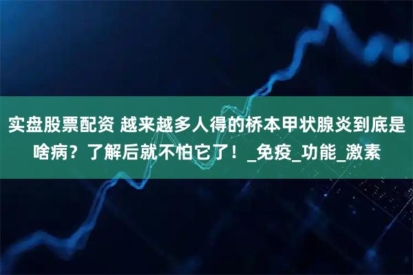 实盘股票配资 越来越多人得的桥本甲状腺炎到底是啥病？了解后就不怕它了！_免疫_功能_激素