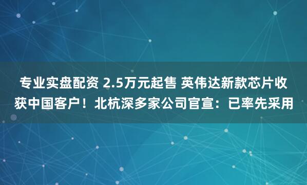 专业实盘配资 2.5万元起售 英伟达新款芯片收获中国客户！北杭深多家公司官宣：已率先采用
