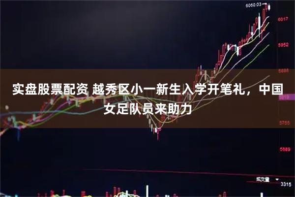 实盘股票配资 越秀区小一新生入学开笔礼，中国女足队员来助力