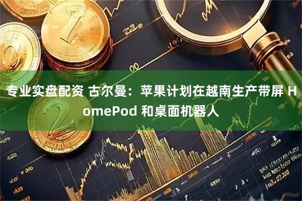 专业实盘配资 古尔曼：苹果计划在越南生产带屏 HomePod 和桌面机器人