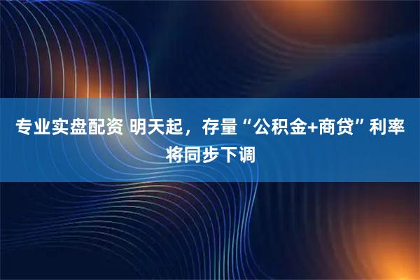 专业实盘配资 明天起，存量“公积金+商贷”利率将同步下调