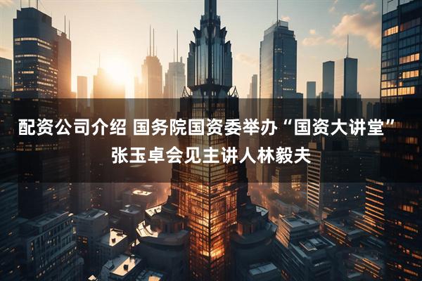 配资公司介绍 国务院国资委举办“国资大讲堂” 张玉卓会见主讲人林毅夫