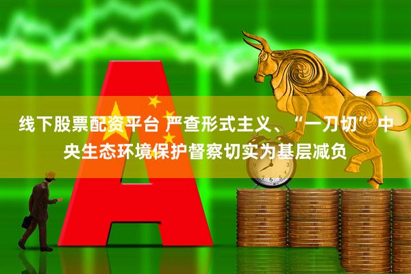 线下股票配资平台 严查形式主义、“一刀切” 中央生态环境保护督察切实为基层减负