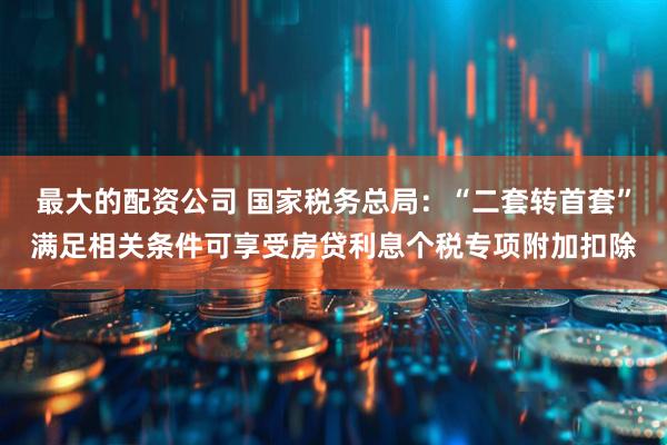 最大的配资公司 国家税务总局：“二套转首套”满足相关条件可享受房贷利息个税专项附加扣除