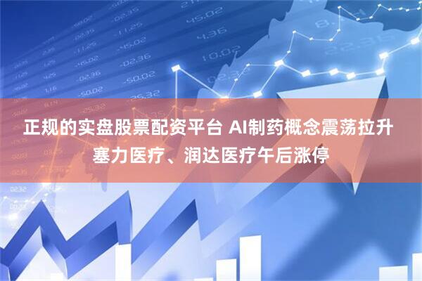 正规的实盘股票配资平台 AI制药概念震荡拉升 塞力医疗、润达医疗午后涨停
