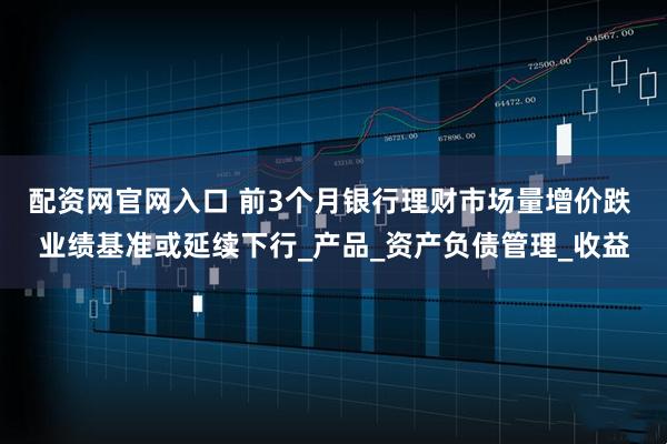 配资网官网入口 前3个月银行理财市场量增价跌 业绩基准或延续下行_产品_资产负债管理_收益