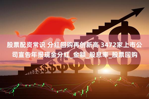 股票配资常识 分红回购再创新高 3472家上市公司宣告年报现金分红_金额_股息率_股票回购