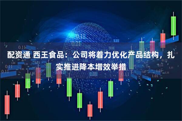 配资通 西王食品：公司将着力优化产品结构，扎实推进降本增效举措