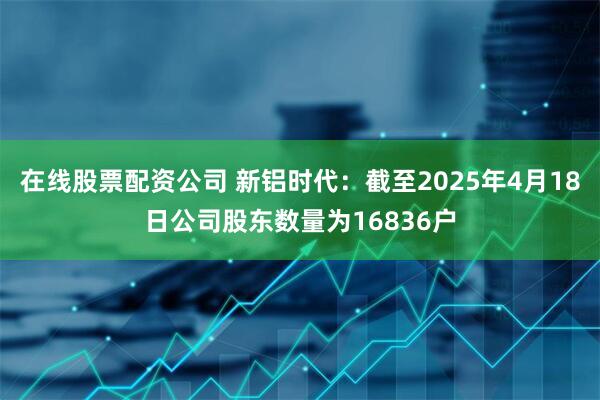 在线股票配资公司 新铝时代：截至2025年4月18日公司股东数量为16836户