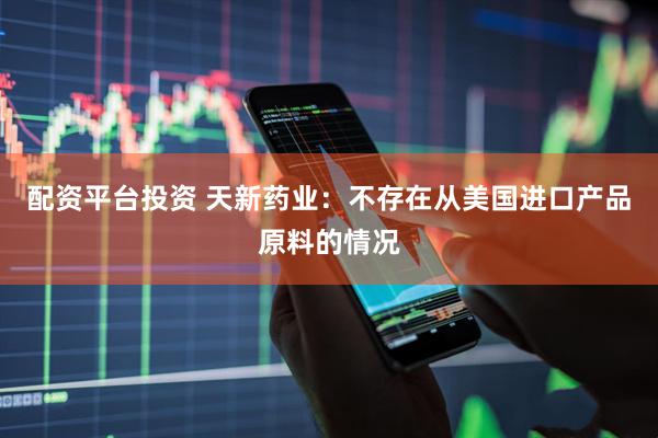 配资平台投资 天新药业：不存在从美国进口产品原料的情况