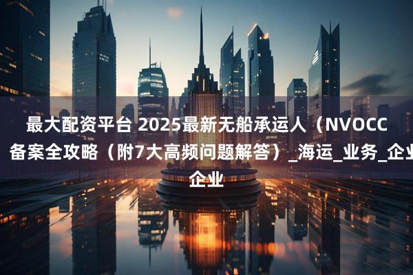 最大配资平台 2025最新无船承运人（NVOCC）备案全攻略（附7大高频问题解答）_海运_业务_企业