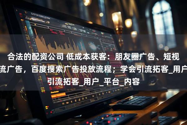 合法的配资公司 低成本获客：朋友圈广告、短视频广告信息流广告，百度搜索广告投放流程；学会引流拓客_用户_平台_内容