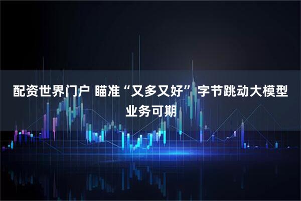 配资世界门户 瞄准“又多又好” 字节跳动大模型业务可期