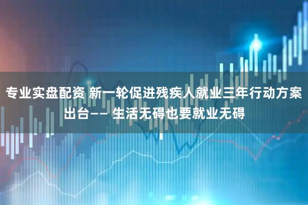 专业实盘配资 新一轮促进残疾人就业三年行动方案出台—— 生活无碍也要就业无碍