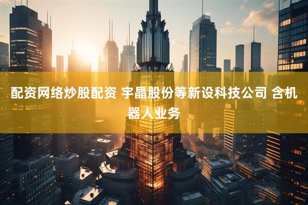 配资网络炒股配资 宇晶股份等新设科技公司 含机器人业务