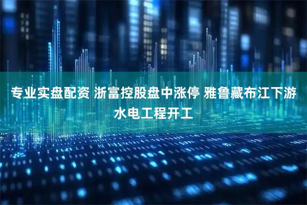 专业实盘配资 浙富控股盘中涨停 雅鲁藏布江下游水电工程开工