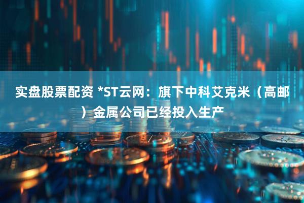 实盘股票配资 *ST云网：旗下中科艾克米（高邮）金属公司已经投入生产