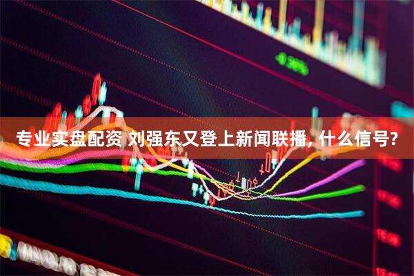 专业实盘配资 刘强东又登上新闻联播, 什么信号?