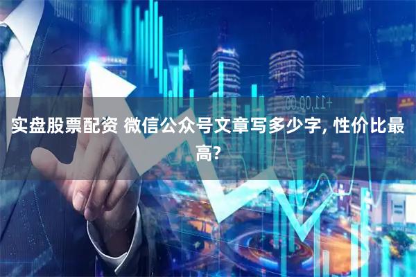 实盘股票配资 微信公众号文章写多少字, 性价比最高?