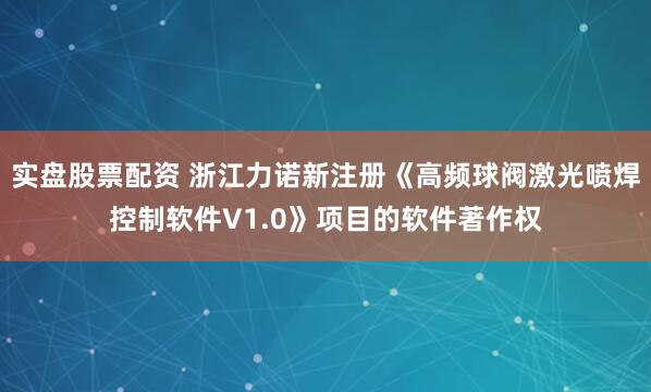 实盘股票配资 浙江力诺新注册《高频球阀激光喷焊控制软件V1.0》项目的软件著作权