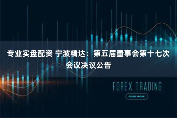 专业实盘配资 宁波精达：第五届董事会第十七次会议决议公告