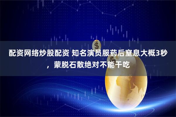 配资网络炒股配资 知名演员服药后窒息大概3秒，蒙脱石散绝对不能干吃