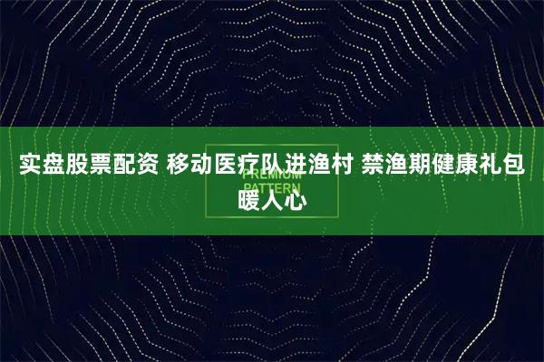 实盘股票配资 移动医疗队进渔村 禁渔期健康礼包暖人心