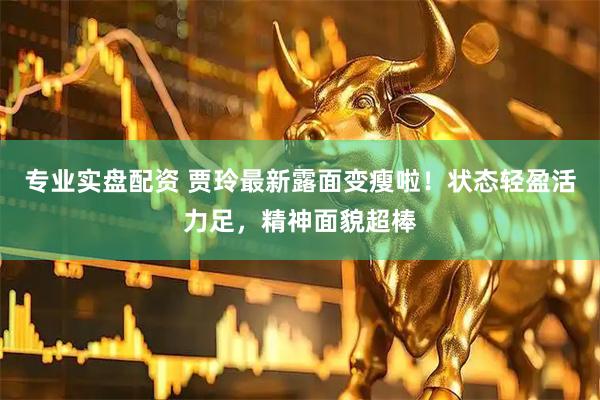 专业实盘配资 贾玲最新露面变瘦啦！状态轻盈活力足，精神面貌超棒