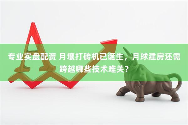 专业实盘配资 月壤打砖机已诞生，月球建房还需跨越哪些技术难关？