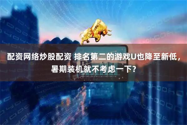 配资网络炒股配资 排名第二的游戏U也降至新低，暑期装机就不考虑一下？