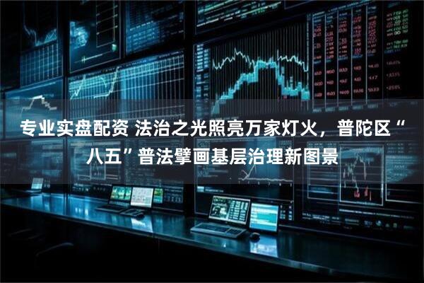 专业实盘配资 法治之光照亮万家灯火，普陀区“八五”普法擘画基层治理新图景