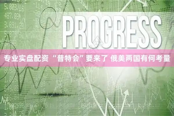 专业实盘配资 “普特会”要来了 俄美两国有何考量