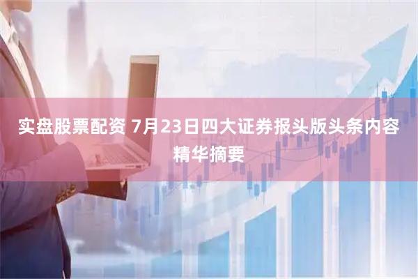 实盘股票配资 7月23日四大证券报头版头条内容精华摘要