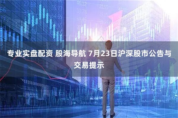 专业实盘配资 股海导航 7月23日沪深股市公告与交易提示