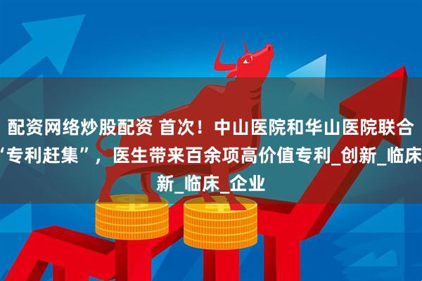 配资网络炒股配资 首次！中山医院和华山医院联合举办“专利赶集”，医生带来百余项高价值专利_创新_临床_企业