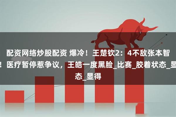 配资网络炒股配资 爆冷！王楚钦2：4不敌张本智和！医疗暂停惹争议，王皓一度黑脸_比赛_胶着状态_显得