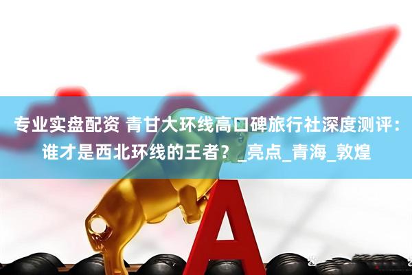 专业实盘配资 青甘大环线高口碑旅行社深度测评：谁才是西北环线的王者？_亮点_青海_敦煌