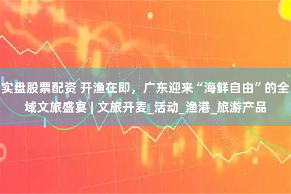 实盘股票配资 开渔在即，广东迎来“海鲜自由”的全域文旅盛宴 | 文旅开麦_活动_渔港_旅游产品