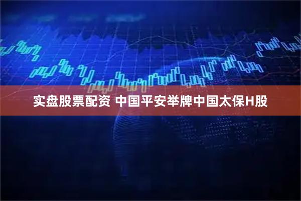实盘股票配资 中国平安举牌中国太保H股