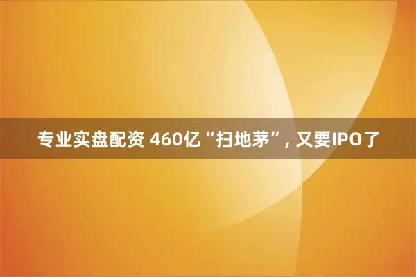 专业实盘配资 460亿“扫地茅”, 又要IPO了