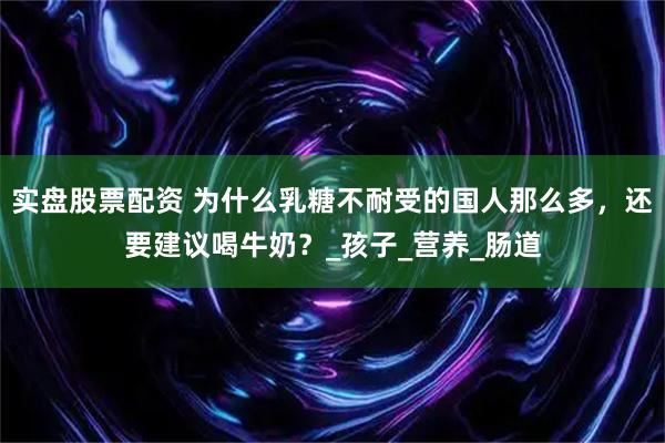 实盘股票配资 为什么乳糖不耐受的国人那么多，还要建议喝牛奶？_孩子_营养_肠道